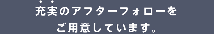 充実のアフターフォローをご用意しています。