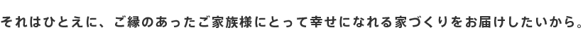 それはひとえに、ご縁のあったご家族様にとって幸せになれる家づくりをお届けしたいから。