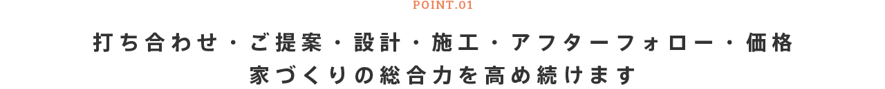 POINT.01 打ち合わせ・ご提案・設計・施工・アフターフォロー・価格 家づくりの総合力を高め続けます