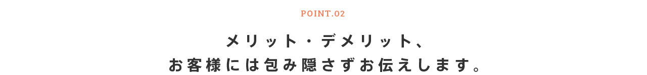 POINT.02 メリット・デメリット、お客様には包み隠さずお伝えします。