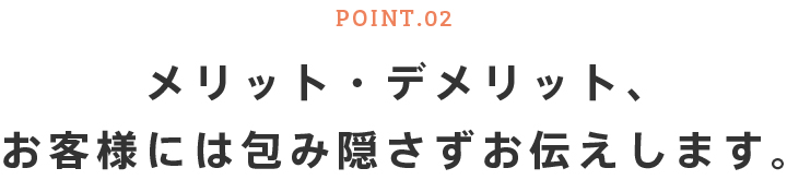 POINT.02 メリット・デメリット、お客様には包み隠さずお伝えします。