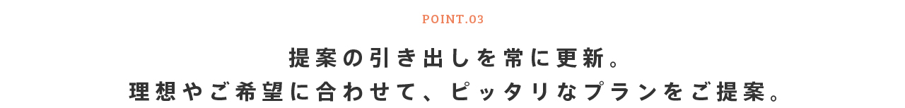 POINT.03 提案の引き出しを常に更新。理想やご希望に合わせて、ピッタリなプランをご提案。