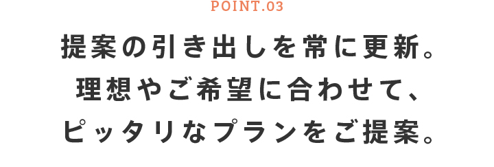 POINT.03 提案の引き出しを常に更新。理想やご希望に合わせて、ピッタリなプランをご提案。