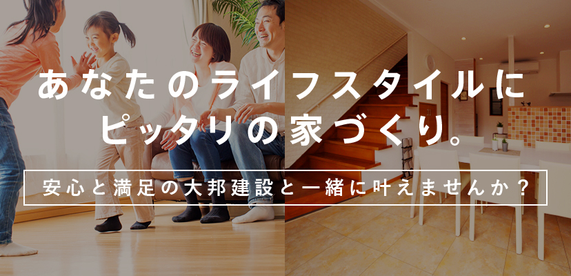 あなたのライフスタイルにピッタリの家づくり。安心と満足の大邦建設と一緒に叶えませんか？