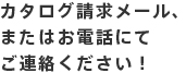 カタログ請求メール、またはお電話にてご連絡ください！