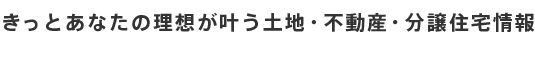 きっとあなたの理想が叶う土地・不動産・分譲住宅情報