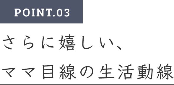 POINT.03　さらに嬉しい、ママ目線の生活動線