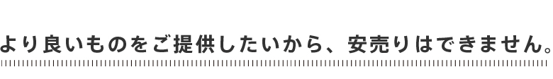 より良いものをご提供したいから、安売りはできません。