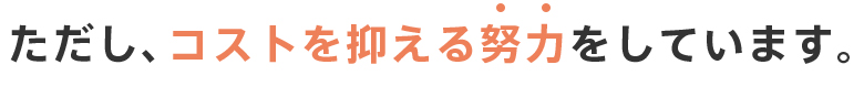 ただし、コストを抑える努力をしています。