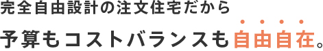 完全自由設計の注文住宅だから予算もコストバランスも自由自在。