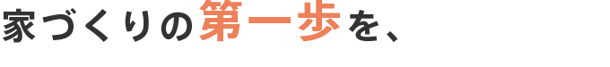 家づくりの第一歩を、