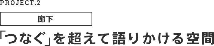 PROJECT.02 廊下 「つなぐ」を超えて語りかける空間